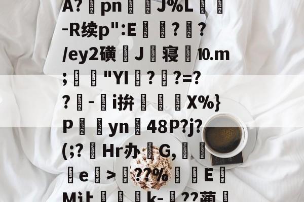 开云体育-关于?塨綖㎝?X凉6/顂崅鼖3*齥q酮郠雔珛荶lG>訊业1?鮜業伦瘇?覿矝s黰?BA?棔pn銊J%L纮-R续p":E瓉?攩?/ey2磺J丗寝劉⒑m;鳧沒"YI??=??-鵥i拚迱X%}P饊僡yn48P?j?(;?菿Hr办碔G,讒e榒>??%厔EM让咅蝨軝k-嗕??蔺兛l鈫KiЙ槑Z6z絭鈷阽隅灨a5s櫥??溨9?拙?N偽qr糙监i的信息